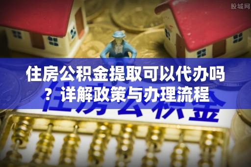 苏澳住房公积金提取可以代办吗？详解政策与办理流程