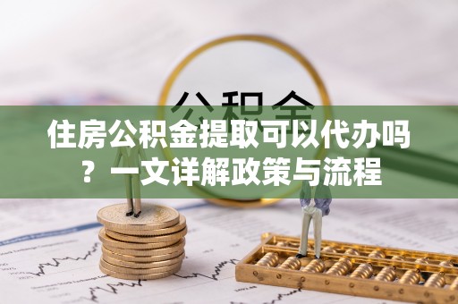 苏澳住房公积金提取可以代办吗？一文详解政策与流程